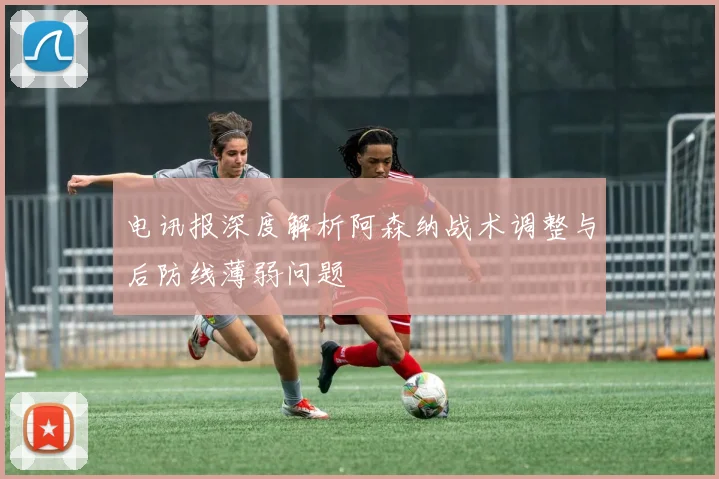 电讯报深度解析阿森纳战术调整与后防线薄弱问题
