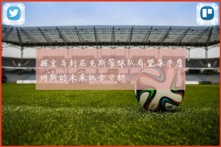 掘金马刺尼克斯等球队有望争夺詹姆斯的未来机会分析