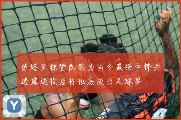 劳塔罗称赞凯恩为当今最强中锋并透露退役后将彻底淡出足球界