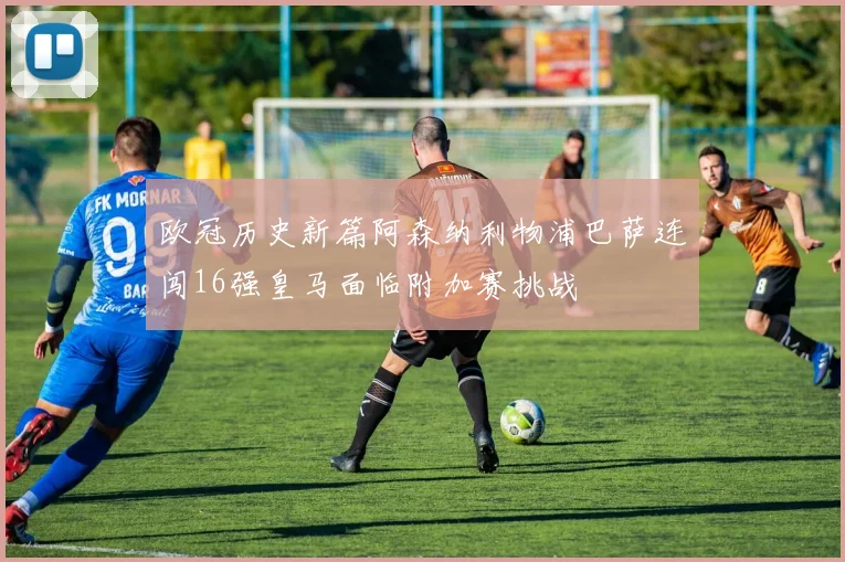 欧冠历史新篇阿森纳利物浦巴萨连闯16强皇马面临附加赛挑战