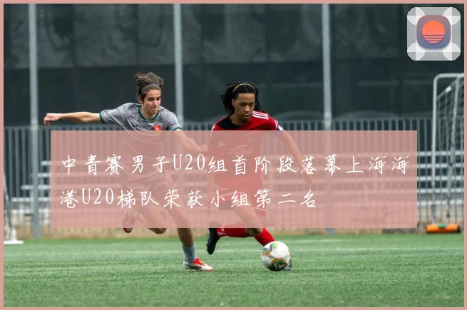 中青赛男子U20组首阶段落幕上海海港U20梯队荣获小组第二名