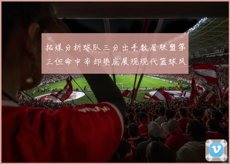 拓媒分析球队三分出手数居联盟第三但命中率却垫底展现现代篮球风格