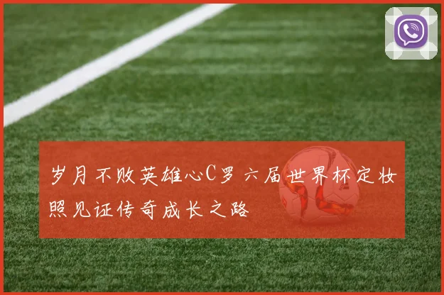 岁月不败英雄心C罗六届世界杯定妆照见证传奇成长之路