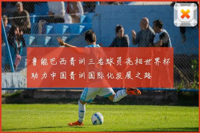 鲁能巴西青训三名球员亮相世界杯助力中国青训国际化发展之路