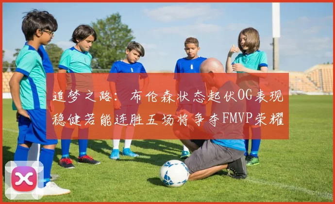追梦之路：布伦森状态起伏OG表现稳健若能连胜五场将争夺FMVP荣耀