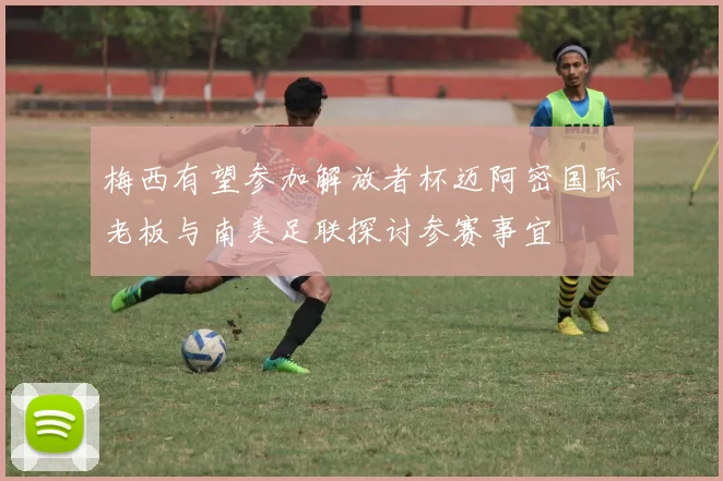梅西有望参加解放者杯迈阿密国际老板与南美足联探讨参赛事宜