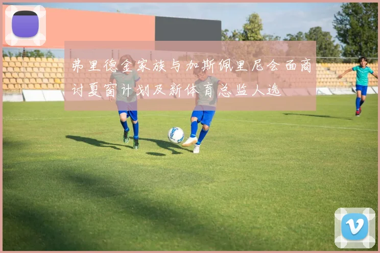 弗里德金家族与加斯佩里尼会面商讨夏窗计划及新体育总监人选