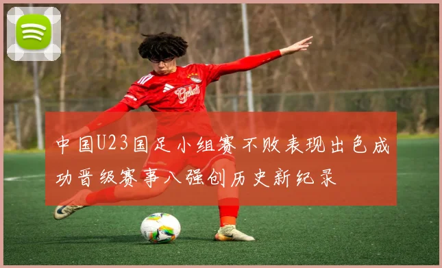中国U23国足小组赛不败表现出色成功晋级赛事八强创历史新纪录