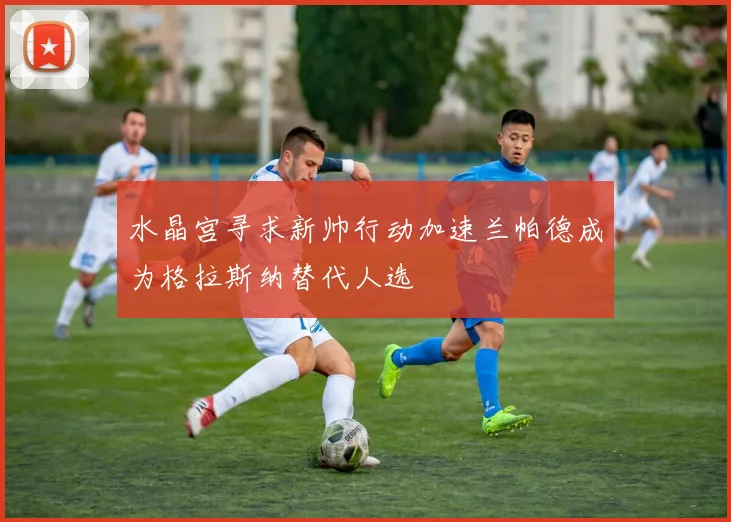 水晶宫寻求新帅行动加速兰帕德成为格拉斯纳替代人选