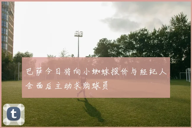 巴萨今日将向小蜘蛛报价与经纪人会面后主动求购球员