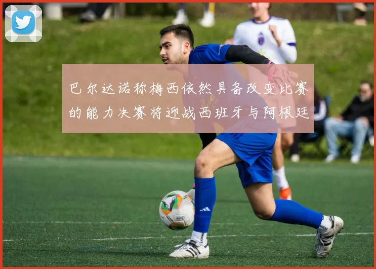 巴尔达诺称梅西依然具备改变比赛的能力决赛将迎战西班牙与阿根廷