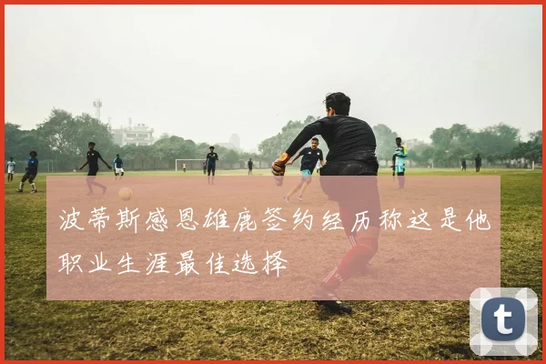 波蒂斯感恩雄鹿签约经历称这是他职业生涯最佳选择