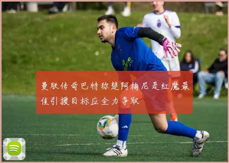 曼联传奇巴特称楚阿梅尼是红魔最佳引援目标应全力争取