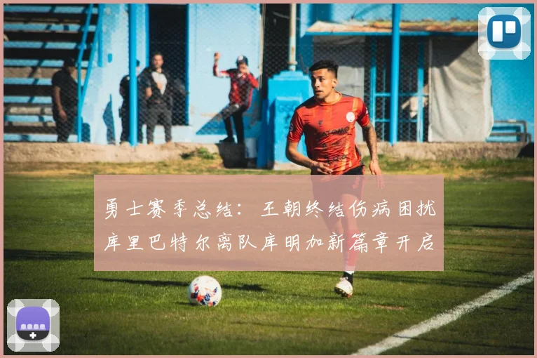 勇士赛季总结：王朝终结伤病困扰库里巴特尔离队库明加新篇章开启