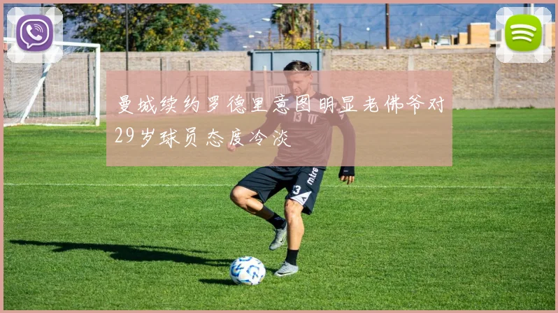 曼城续约罗德里意图明显老佛爷对29岁球员态度冷淡