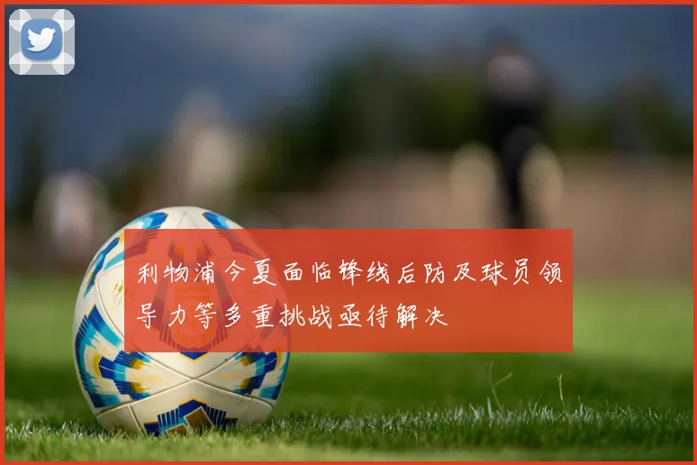 利物浦今夏面临锋线后防及球员领导力等多重挑战亟待解决