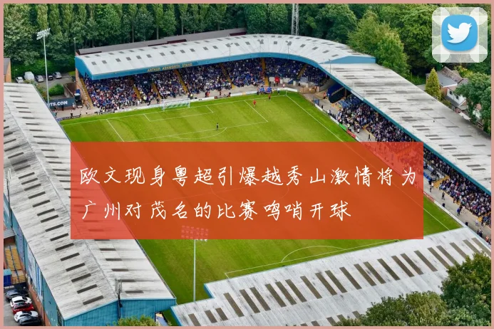 欧文现身粤超引爆越秀山激情将为广州对茂名的比赛鸣哨开球