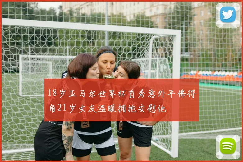 18岁亚马尔世界杯首秀意外平佛得角21岁女友温暖拥抱安慰他