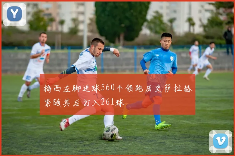 梅西左脚进球560个领跑历史萨拉赫紧随其后打入261球