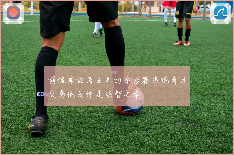 调侃库兹马去年的季后赛表现奇才交易他或许是明智之举