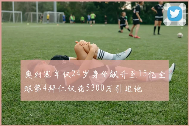 奥利塞年仅24岁身价飙升至15亿全球第4拜仁仅花5300万引进他