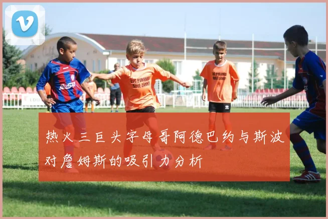 热火三巨头字母哥阿德巴约与斯波对詹姆斯的吸引力分析