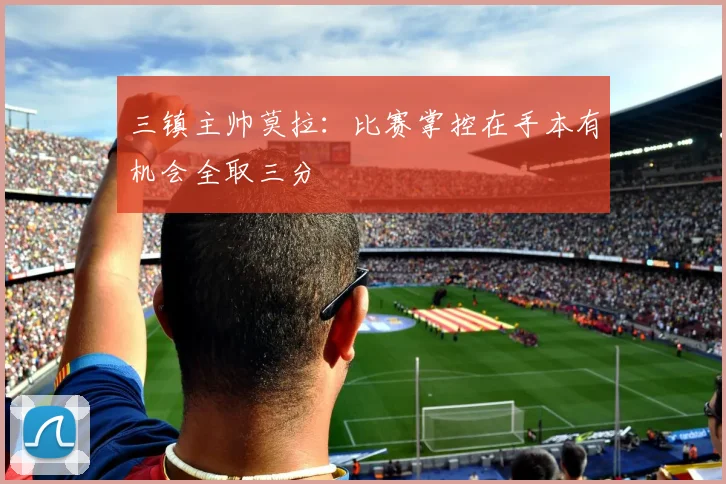 三镇主帅莫拉：比赛掌控在手本有机会全取三分
