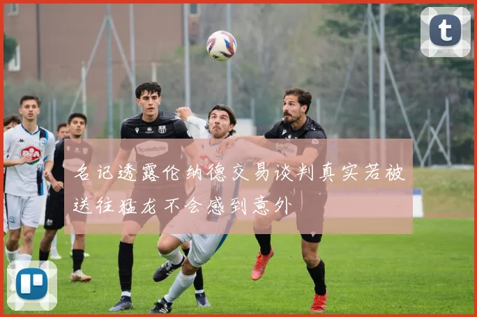名记透露伦纳德交易谈判真实若被送往猛龙不会感到意外