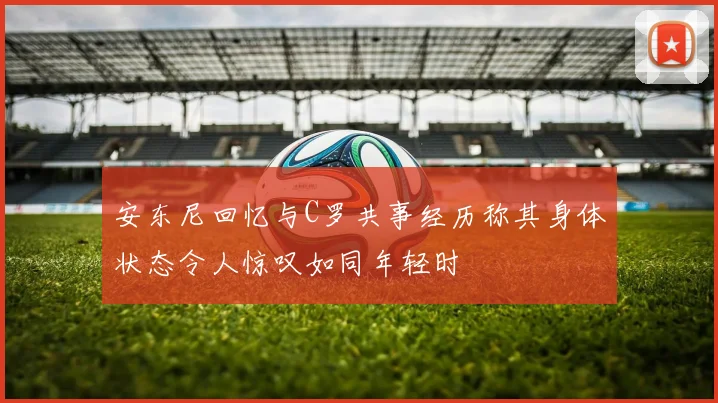 安东尼回忆与C罗共事经历称其身体状态令人惊叹如同年轻时