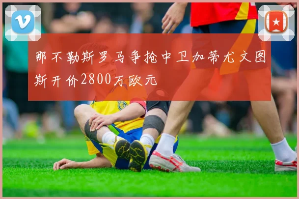 那不勒斯罗马争抢中卫加蒂尤文图斯开价2800万欧元