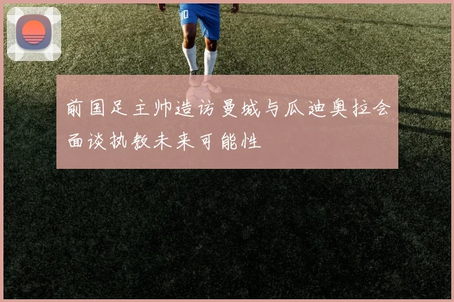 前国足主帅造访曼城与瓜迪奥拉会面谈执教未来可能性