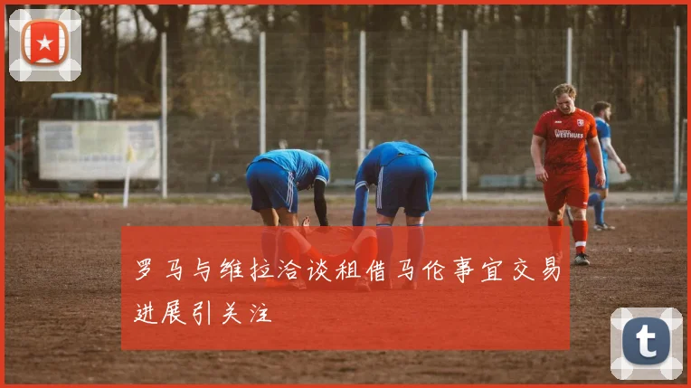 罗马与维拉洽谈租借马伦事宜交易进展引关注
