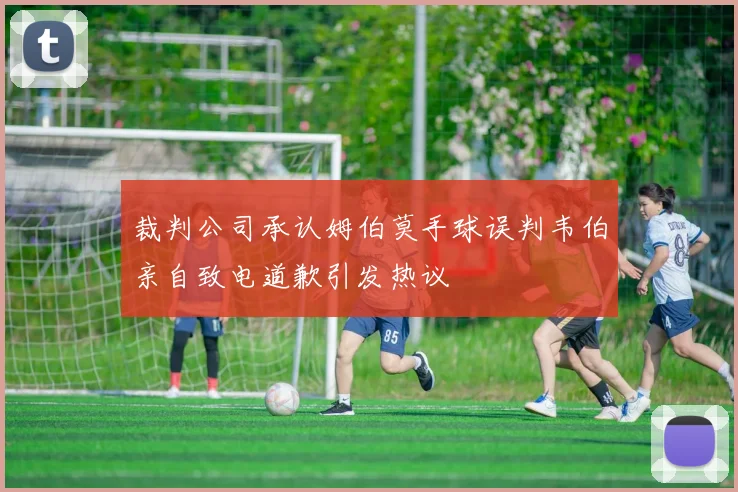 裁判公司承认姆伯莫手球误判韦伯亲自致电道歉引发热议